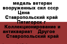  медаль ветеран вооруженных сил ссср › Цена ­ 5 000 - Ставропольский край, Пятигорск г. Коллекционирование и антиквариат » Другое   . Ставропольский край